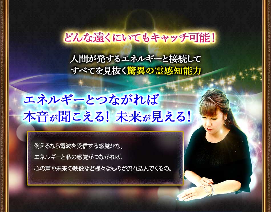 どんな遠くにいてもキャッチ可能! 人間が発するエネルギーと接続してすべてを見抜く驚異の霊感知能力 エネルギーとつながれば本音が聞こえる! 未来が見える! 例えるなら電波を受信する感覚かな。エネルギーと私の感覚がつながれば、心の声や未来の映像など様々なものが流れ込んでくるの。