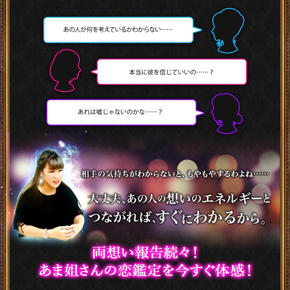 あの人が何を考えているかわからない…… 本当に彼を信じていいの……? あれは嘘じゃないのかな……? 相手の気持ちがわからないと、もやもやするわよね…… 大丈夫、あの人の想いのエネルギーとつながれば、すぐにわかるから。 両想い報告続々! あま姐さんの恋鑑定を今すぐ体感!